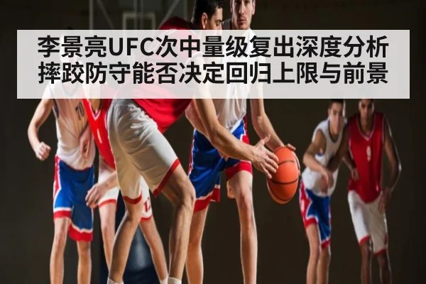 李景亮UFC次中量级复出深度分析摔跤防守能否决定回归上限与前景