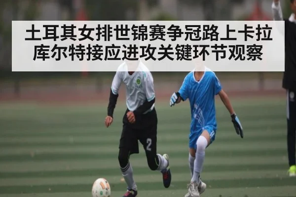 土耳其女排世锦赛争冠路上卡拉库尔特接应进攻关键环节观察